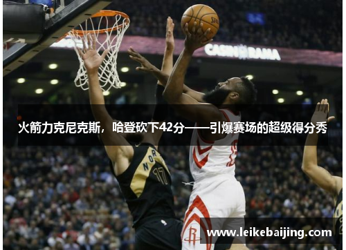 火箭力克尼克斯，哈登砍下42分——引爆赛场的超级得分秀