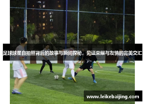 足球球星自拍照背后的故事与瞬间探秘，见证荣耀与友情的完美交汇