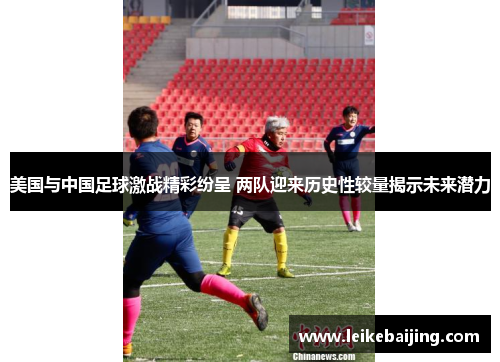 美国与中国足球激战精彩纷呈 两队迎来历史性较量揭示未来潜力