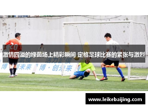 激情四溢的绿茵场上精彩瞬间 定格足球比赛的紧张与激烈